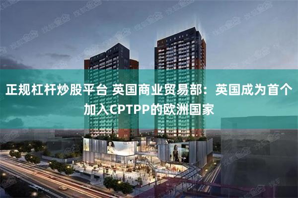 正规杠杆炒股平台 英国商业贸易部：英国成为首个加入CPTPP的欧洲国家