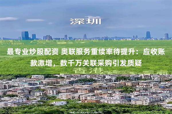 最专业炒股配资 奥联服务重续率待提升：应收账款激增，数千万关联采购引发质疑