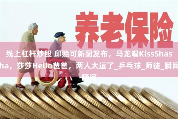 线上杠杆炒股 邱贻可新图发布，马龙唱KissShasha，莎莎Hello爸爸，两人太逗了_乒乓球_师徒_瞬间