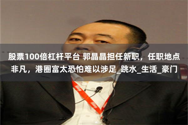股票100倍杠杆平台 郭晶晶担任新职，任职地点非凡，港圈富太恐怕难以涉足_跳水_生活_豪门