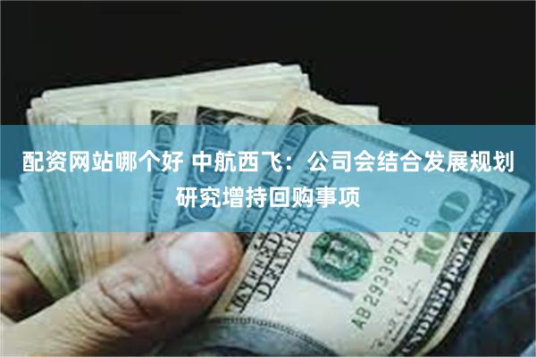 配资网站哪个好 中航西飞：公司会结合发展规划研究增持回购事项