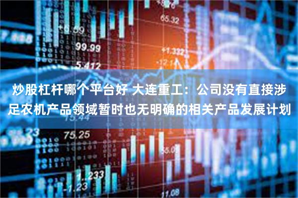 炒股杠杆哪个平台好 大连重工：公司没有直接涉足农机产品领域暂时也无明确的相关产品发展计划