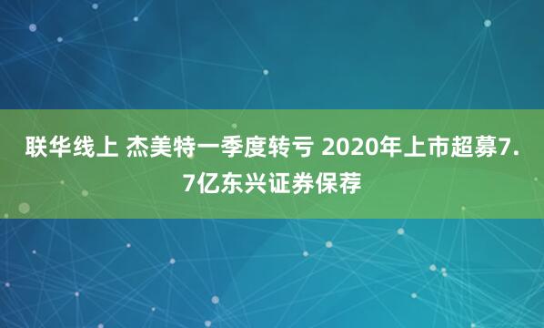 联华线上 杰美特一季度转亏 2020年上市超募7.7亿东兴证券保荐