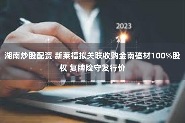 湖南炒股配资 新莱福拟关联收购金南磁材100%股权 复牌险守发行价
