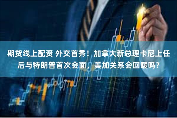 期货线上配资 外交首秀！加拿大新总理卡尼上任后与特朗普首次会面，美加关系会回暖吗？