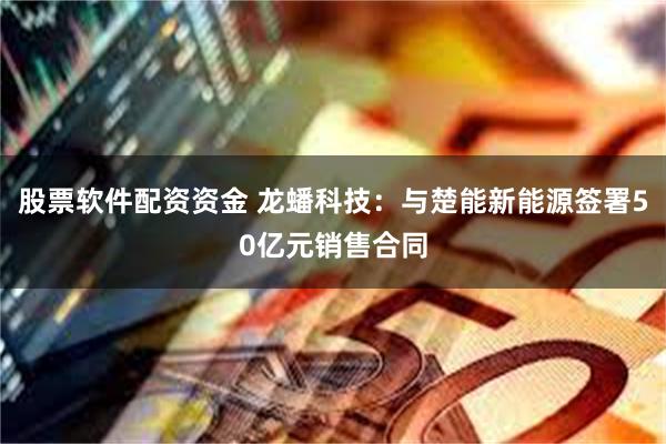 股票软件配资资金 龙蟠科技：与楚能新能源签署50亿元销售合同
