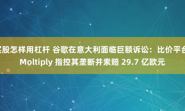 买股怎样用杠杆 谷歌在意大利面临巨额诉讼：比价平台 Moltiply 指控其垄断并索赔 29.7 亿欧元