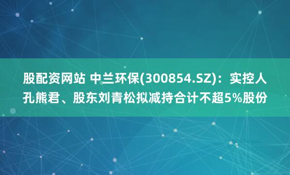 股配资网站 中兰环保(300854.SZ)：实控人孔熊君、股东刘青松拟减持合计不超5%股份