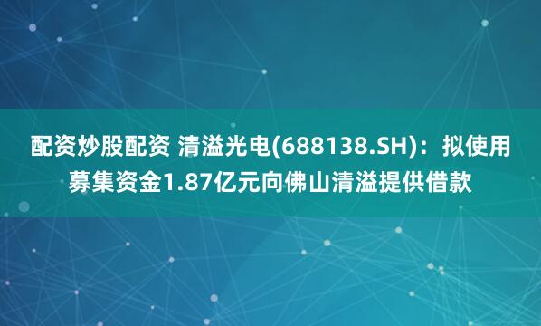 配资炒股配资 清溢光电(688138.SH)：拟使用募集资金1.87亿元向佛山清溢提供借款