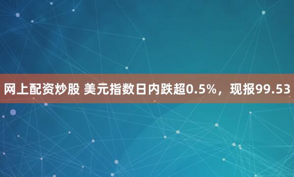 网上配资炒股 美元指数日内跌超0.5%，现报99.53