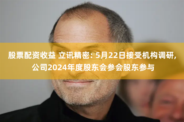 股票配资收益 立讯精密: 5月22日接受机构调研, 公司2024年度股东会参会股东参与