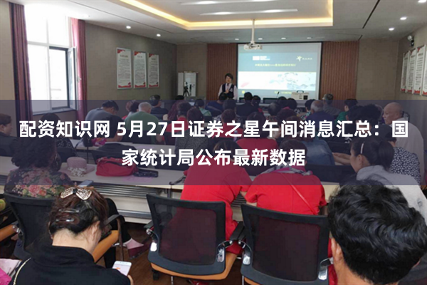 配资知识网 5月27日证券之星午间消息汇总：国家统计局公布最新数据