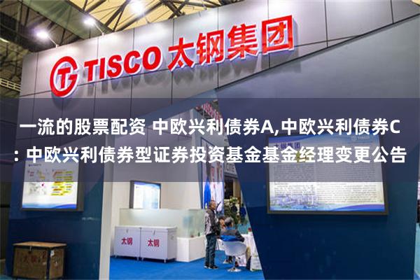 一流的股票配资 中欧兴利债券A,中欧兴利债券C: 中欧兴利债券型证券投资基金基金经理变更公告