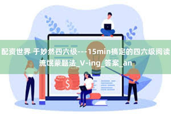 配资世界 于妙然四六级---15min搞定的四六级阅读流氓蒙题法_V-ing_答案_an