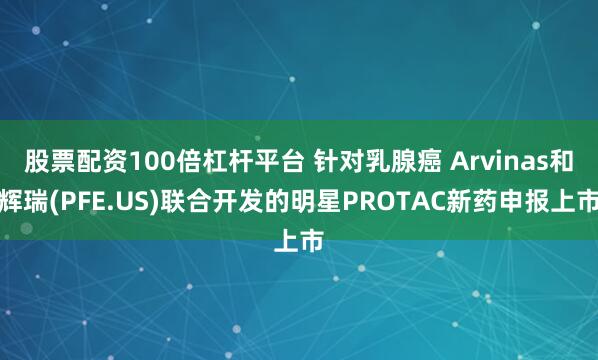 股票配资100倍杠杆平台 针对乳腺癌 Arvinas和辉瑞(PFE.US)联合开发的明星PROTAC新药申报上市