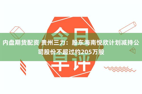 内盘期货配资 贵州三力：股东海南悦欣计划减持公司股份不超过约205万股