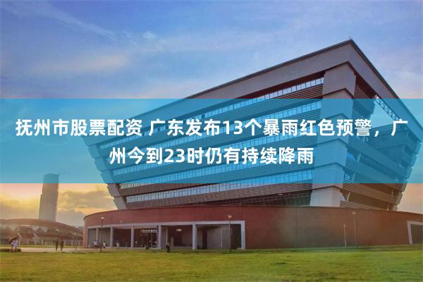 抚州市股票配资 广东发布13个暴雨红色预警，广州今到23时仍有持续降雨