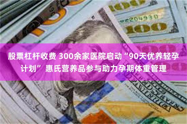 股票杠杆收费 300余家医院启动“90天优养轻孕计划” 惠氏营养品参与助力孕期体重管理