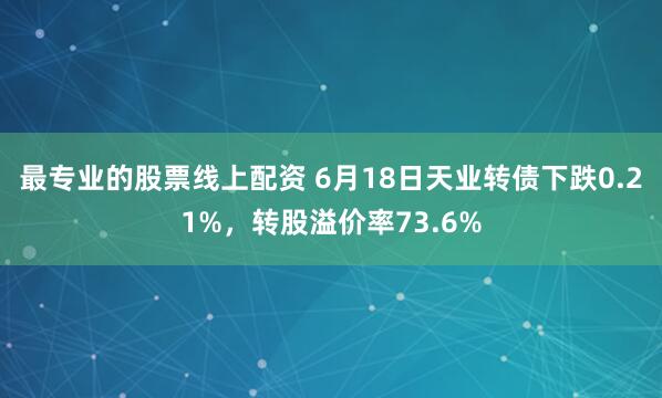 最专业的股票线上配资 6月18日天业转债下跌0.21%，转股溢价率73.6%
