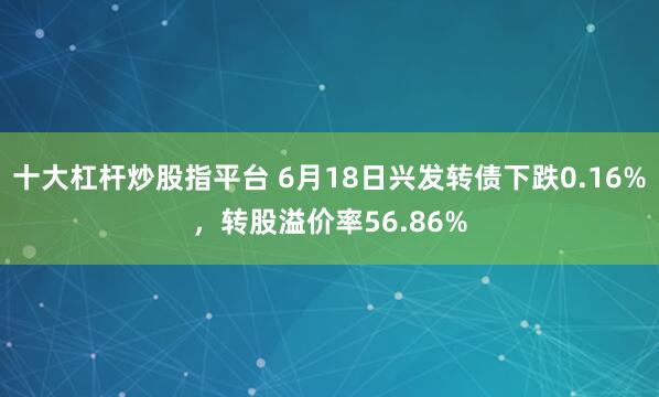 十大杠杆炒股指平台 6月18日兴发转债下跌0.16%，转股溢价率56.86%
