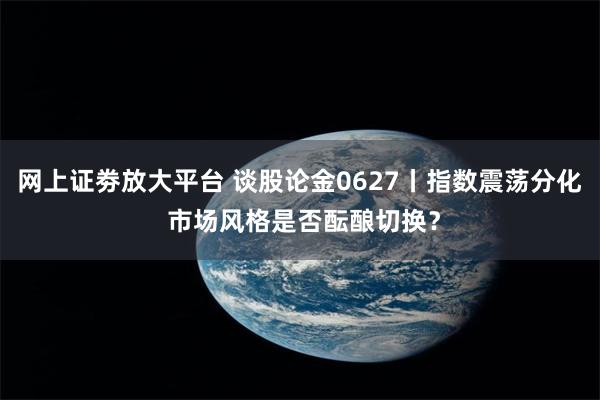 网上证劵放大平台 谈股论金0627丨指数震荡分化 市场风格是否酝酿切换？