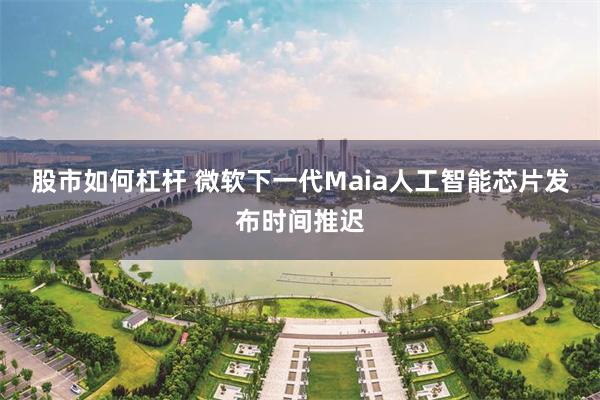 股市如何杠杆 微软下一代Maia人工智能芯片发布时间推迟
