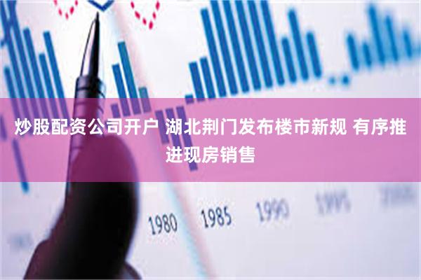 炒股配资公司开户 湖北荆门发布楼市新规 有序推进现房销售
