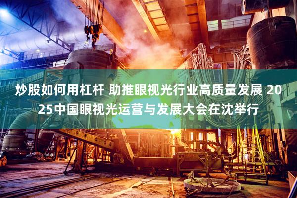 炒股如何用杠杆 助推眼视光行业高质量发展 2025中国眼视光运营与发展大会在沈举行