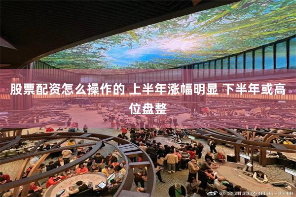 股票配资怎么操作的 上半年涨幅明显 下半年或高位盘整