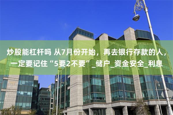 炒股能杠杆吗 从7月份开始，再去银行存款的人，一定要记住“5要2不要”_储户_资金安全_利息