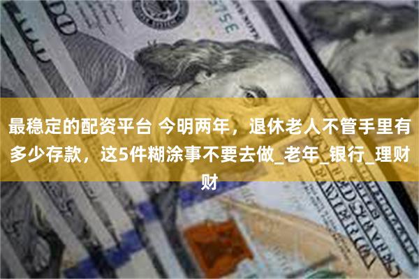 最稳定的配资平台 今明两年，退休老人不管手里有多少存款，这5件糊涂事不要去做_老年_银行_理财