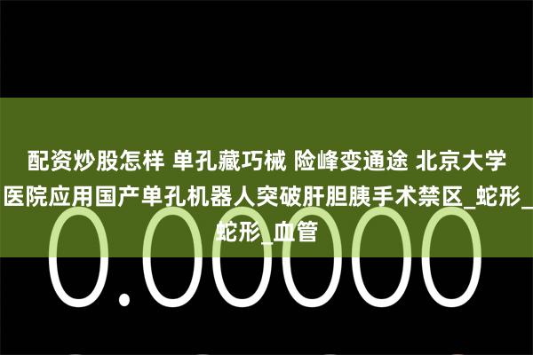 配资炒股怎样 单孔藏巧械 险峰变通途 北京大学首钢医院应用国产单孔机器人突破肝胆胰手术禁区_蛇形_血管