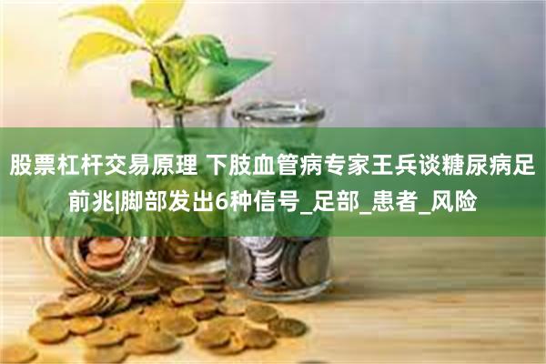 股票杠杆交易原理 下肢血管病专家王兵谈糖尿病足前兆|脚部发出6种信号_足部_患者_风险