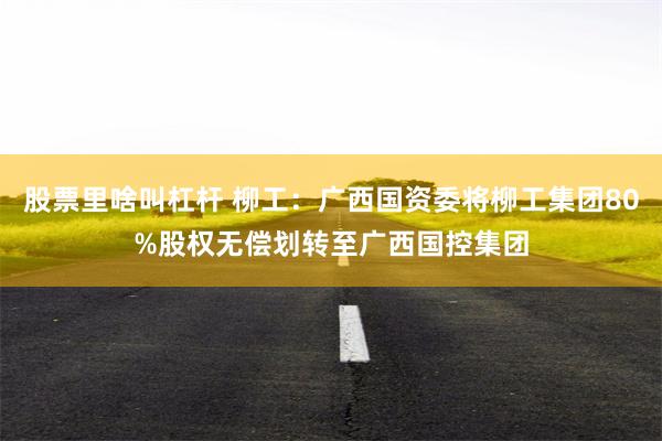 股票里啥叫杠杆 柳工：广西国资委将柳工集团80%股权无偿划转至广西国控集团
