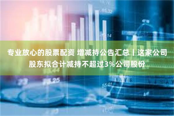 专业放心的股票配资 增减持公告汇总丨这家公司股东拟合计减持不超过3%公司股份