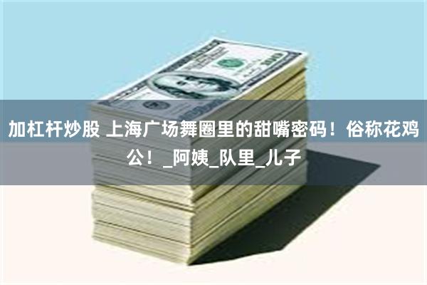 加杠杆炒股 上海广场舞圈里的甜嘴密码！俗称花鸡公！_阿姨_队里_儿子