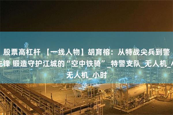 股票高杠杆 【一线人物】胡育榕：从特战尖兵到警航先锋 锻造守护江城的“空中铁骑”_特警支队_无人机_小时