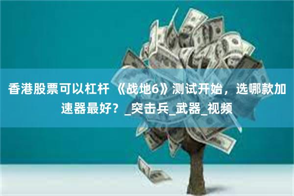 香港股票可以杠杆 《战地6》测试开始，选哪款加速器最好？_突击兵_武器_视频