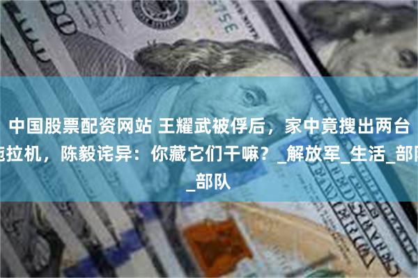 中国股票配资网站 王耀武被俘后，家中竟搜出两台拖拉机，陈毅诧异：你藏它们干嘛？_解放军_生活_部队