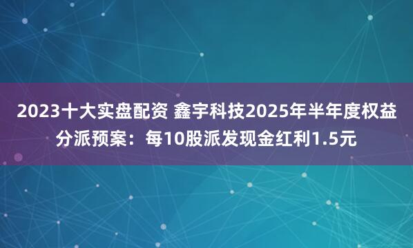 2023十大实盘配资 鑫宇科技2025年半年度权益分派预案：每10股派发现金红利1.5元