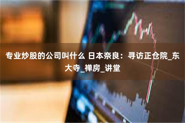 专业炒股的公司叫什么 日本奈良：寻访正仓院_东大寺_禅房_讲堂