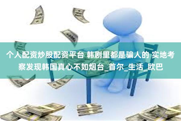 个人配资炒股配资平台 韩剧里都是骗人的 实地考察发现韩国真心不如烟台_首尔_生活_欧巴