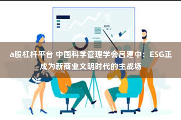 a股杠杆平台 中国科学管理学会吕建中：ESG正成为新商业文明时代的主战场