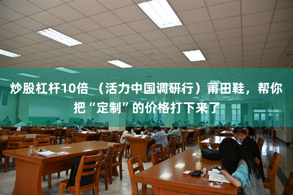 炒股杠杆10倍 （活力中国调研行）莆田鞋，帮你把“定制”的价格打下来了