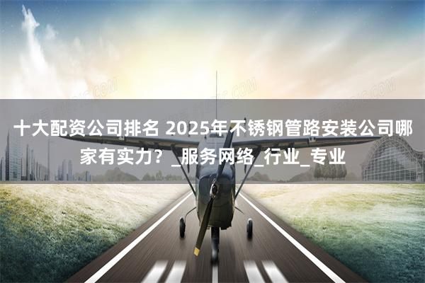 十大配资公司排名 2025年不锈钢管路安装公司哪家有实力?_服务网络_行业_专业