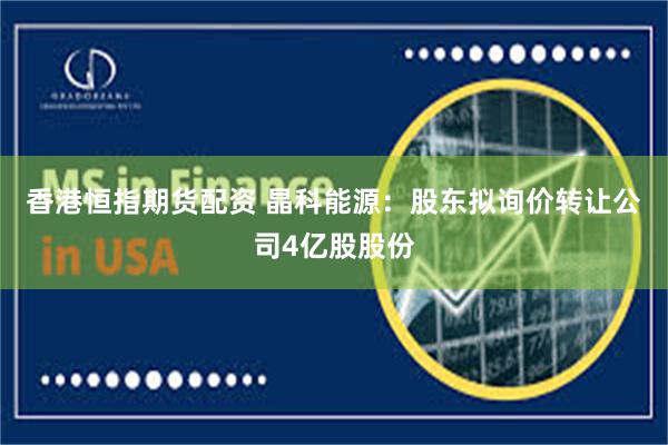 香港恒指期货配资 晶科能源：股东拟询价转让公司4亿股股份