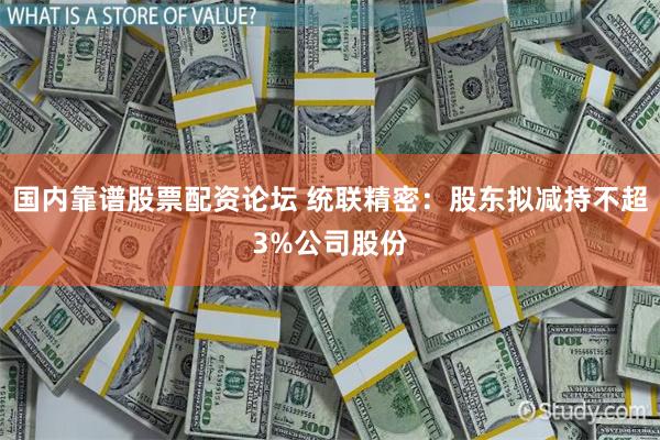 国内靠谱股票配资论坛 统联精密：股东拟减持不超3%公司股份