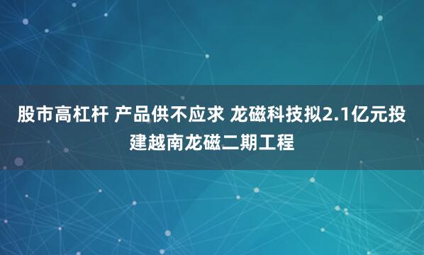 股市高杠杆 产品供不应求 龙磁科技拟2.1亿元投建越南龙磁二期工程