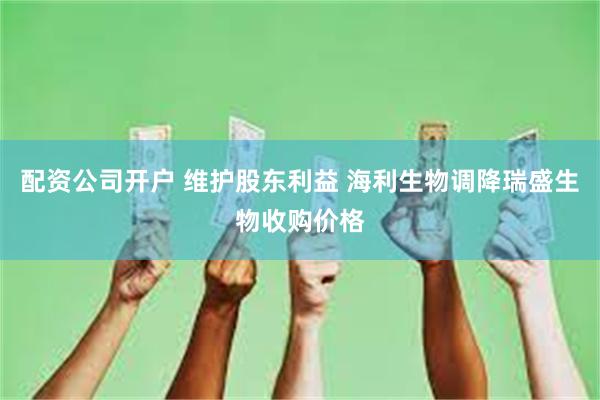 配资公司开户 维护股东利益 海利生物调降瑞盛生物收购价格