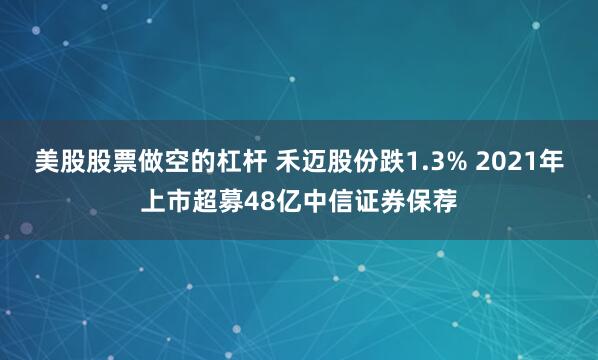 美股股票做空的杠杆 禾迈股份跌1.3% 2021年上市超募48亿中信证券保荐
